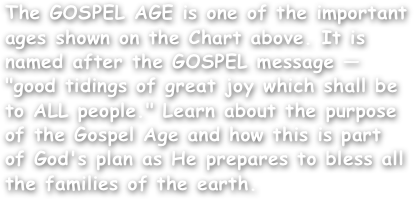 The GOSPEL AGE is one of the important ages shown on the Chart above. It is named after the GOSPEL message — "good tidings of great joy which shall be to ALL people." Learn about the purpose of the Gospel Age and how this is part of God's plan as He prepares to bless all the families of the earth.