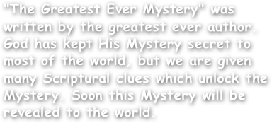 "The Greatest Ever Mystery" was written by the greatest ever author.
God has kept His Mystery secret to
most of the world, but we are given many Scriptural clues which unlock the Mystery. Soon this Mystery will be revealed to the world.