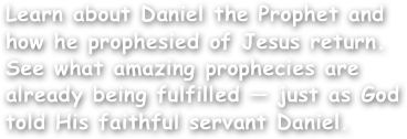 Learn about Daniel the Prophet and how he prophesied of Jesus return. See what amazing prophecies are already being fulfilled — just as God told His faithful servant Daniel.