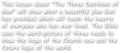 This lesson about "The Three Destinies of Man" will show what a beautiful plan God has provided which will touch the hearts of everyone who has ever lived. The Bible uses the word-picture of three roads to show the hope of the Church now and the future hope of the world.