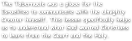 The Tabernacle was a place for the Israelites to communicate with the almighty Creator himself. This lesson specifically helps us to understand what God wanted Christians to learn from the Court and the Holy.