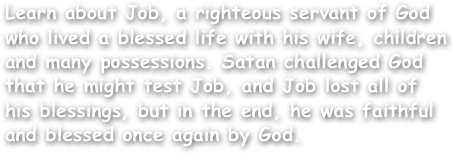 Learn about Job, a righteous servant of God who lived a blessed life with his wife, children and many possessions. Satan challenged God that he might test Job, and Job lost all of his blessings, but in the end, he was faithful and blessed once again by God.