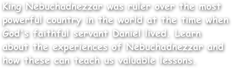 King Nebuchadnezzar was ruler over the most powerful country in the world at the time when God's faithful servant Daniel lived. Learn about the experiences of Nebuchadnezzar and how these can teach us valuable lessons.