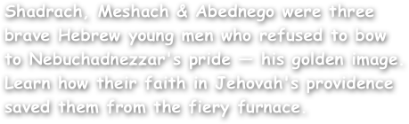 Shadrach, Meshach & Abednego were three brave Hebrew young men who refused to bow to Nebuchadnezzar's pride — his golden image. Learn how their faith in Jehovah's providence saved them from the fiery furnace.