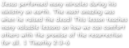 Jesus performed many miracles during his ministry on earth. The most amazing was when he raised the dead! This lesson teaches many valuable lessons on how we can comfort others with the promise of the resurrection for all. 1 Timothy 2:3-6
