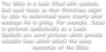 The Bible is a book filled with symbols. God used these so that Christians might be able to understand more clearly what message He is giving. For example, Jesus is pictured symbolically as a Lamb. Symbols are word pictures which provide valuable keys which unlock the many
              mysteries of the Bible.