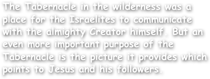 The Tabernacle in the wilderness was a place for the Israelites to communicate with the almighty Creator himself. But an even more important purpose of the Tabernacle is the picture it provides which points to Jesus and his followers.