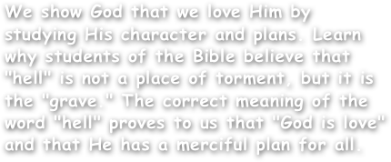 We show God that we love Him by studying His character and plans. Learn why students of the Bible believe that "hell" is not a place of torment, but it is the "grave." The correct meaning of the word "hell" proves to us that "God is love"  and that He has a merciful plan for all.
