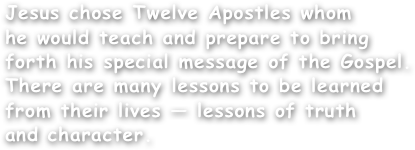 Jesus chose Twelve Apostles whom
he would teach and prepare to bring forth his special message of the Gospel. There are many lessons to be learned from their lives — lessons of truth
and character. 