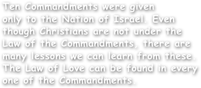 Ten Commandments were given
only to the Nation of Israel. Even
though Christians are not under the
Law of the Commandments, there are
many lessons we can learn from these.
The Law of Love can be found in every
one of the Commandments.