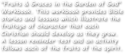 "Fruits & Graces in the Garden of God" Workbook. This workbook provides Bible stories and lessons which illustrate the fruitage of character that each Christian should develop as they grow. A lesson reminder test and an activity follows each of the fruits of the spirit.
