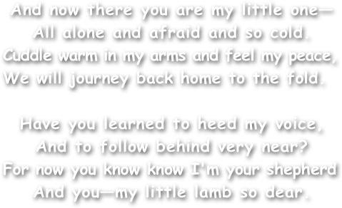 And now there you are my little one—
All alone and afraid and so cold.
Cuddle warm in my arms and feel my peace,
We will journey back home to the fold.

Have you learned to heed my voice,
And to follow behind very near?
For now you know know I'm your shepherd
And you—my little lamb so dear.