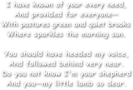 I have known of your every need,
And provided for everyone—
With pastures green and quiet brooks
Where sparkles the morning sun.

You should have heeded my voice,
And followed behind very near.
Do you not know I'm your shepherd
And you—my little lamb so dear.