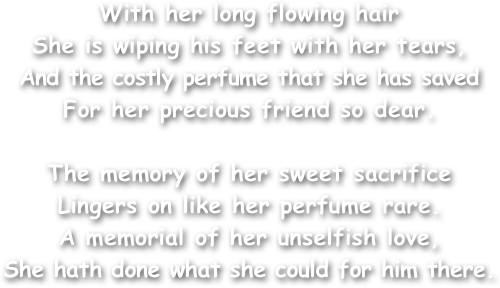 With her long flowing hair
She is wiping his feet with her tears,
And the costly perfume that she has saved For her precious friend so dear.

The memory of her sweet sacrifice
Lingers on like her perfume rare.
A memorial of her unselfish love,
She hath done what she could for him there.