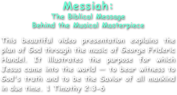 Messiah:
The Biblical Message
Behind the Musical Masterpiece

This beautiful video presentation explains the plan of God through the music of George Frideric Handel. It illustrates the purpose for which Jesus came into the world — to bear witness to God's truth and to be the Savior of all mankind in due time. 1 Timothy 2:3-6