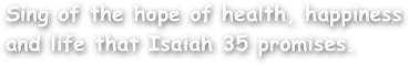 Sing of the hope of health, happiness and life that Isaiah 35 promises.