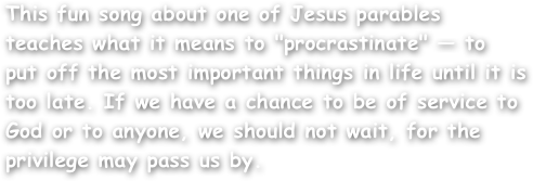 This fun song about one of Jesus parables teaches what it means to "procrastinate" — to put off the most important things in life until it is too late. If we have a chance to be of service to God or to anyone, we should not wait, for the privilege may pass us by.