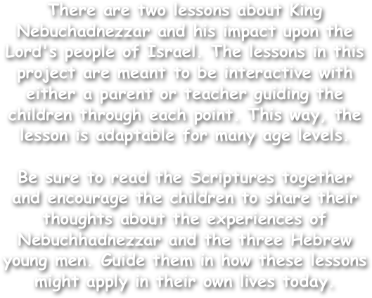 There are two lessons about King Nebuchadnezzar and his impact upon the Lord's people of Israel. The lessons in this project are meant to be interactive with either a parent or teacher guiding the children through each point. This way, the lesson is adaptable for many age levels.

Be sure to read the Scriptures together and encourage the children to share their thoughts about the experiences of Nebuchhadnezzar and the three Hebrew young men. Guide them in how these lessons might apply in their own lives today.