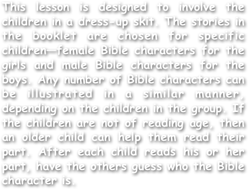 This lesson is designed to involve the children in a dress-up skit. The stories in the booklet are chosen for specific children—female Bible characters for the girls and male Bible characters for the boys. Any number of Bible characters can be illustrated in a similar manner, depending on the children in the group. If the children are not of reading age, then an older child can help them read their part. After each child reads his or her part, have the others guess who the Bible character is.
