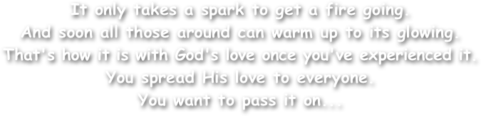 It only takes a spark to get a fire going.
And soon all those around can warm up to its glowing.
That's how it is with God's love once you've experienced it.
You spread His love to everyone.
You want to pass it on...