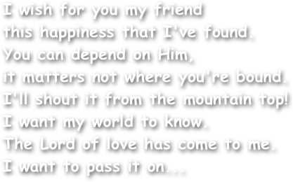 I wish for you my friend
this happiness that I've found.
You can depend on Him,
it matters not where you're bound.
I'll shout it from the mountain top!
I want my world to know.
The Lord of love has come to me.
I want to pass it on...