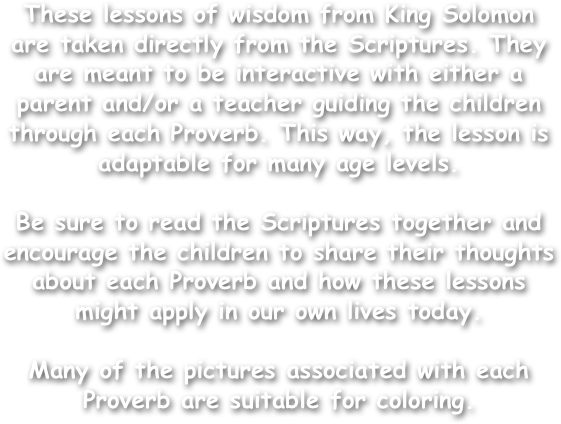 These lessons of wisdom from King Solomon are taken directly from the Scriptures. They are meant to be interactive with either a parent and/or a teacher guiding the children through each Proverb. This way, the lesson is adaptable for many age levels.

Be sure to read the Scriptures together and encourage the children to share their thoughts about each Proverb and how these lessons might apply in our own lives today.

Many of the pictures associated with each Proverb are suitable for coloring.