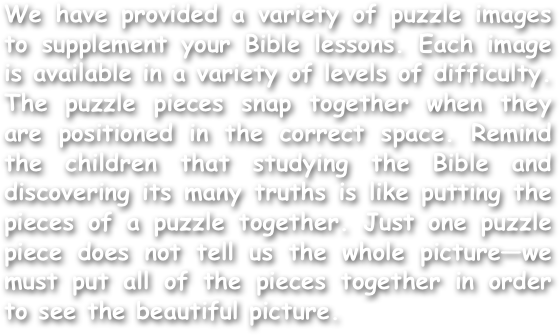 We have provided a variety of puzzle images to supplement your Bible lessons. Each image is available in a variety of levels of difficulty. The puzzle pieces snap together when they are positioned in the correct space. Remind the children that studying the Bible and discovering its many truths is like putting the pieces of a puzzle together. Just one puzzle piece does not tell us the whole picture—we must put all of the pieces together in order to see the beautiful picture. 