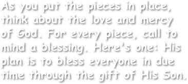 As you put the pieces in place, think about the love and mercy of God. For every piece, call to mind a blessing. Here's one: His plan is to bless everyone in due time through the gift of His Son. 