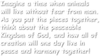 Imagine a time when animals will live without fear from man.
As you put the pieces together, think about the peaceable Kingdom of God, and how all of creation will one day live in peace and harmony together!