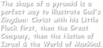 The shape of a pyramid is a perfect way to illustrate God's Kingdom: Christ with his Little Flock first, then the Great Company, then the Nation of Israel & the World of Mankind.