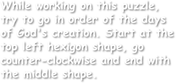 While working on this puzzle, try to go in order of the days of God's creation. Start at the top left hexigon shape, go counter-clockwise and end with the middle shape.