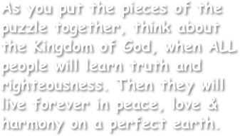 As you put the pieces of the puzzle together, think about the Kingdom of God, when ALL people will learn truth and righteousness. Then they will live forever in peace, love & harmony on a perfect earth.