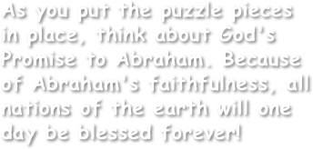 As you put the puzzle pieces in place, think about God's Promise to Abraham. Because of Abraham's faithfulness, all nations of the earth will one day be blessed forever!
