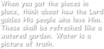 When you put the pieces in place, think about how the Lord guides His people who love Him. These shall be refreshed like a watered garden. Water is a picture of truth. 