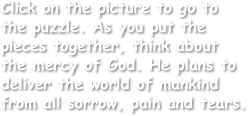 Click on the picture to go to the puzzle. As you put the pieces together, think about the mercy of God. He plans to deliver the world of mankind from all sorrow, pain and tears.