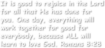 It is good to rejoice in the Lord for all that He has done for you. One day, everything will work together for good for everybody, because ALL will learn to love God. Romans 8:28
