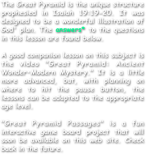 The Great Pyramid is the unique structure  prophesied in Isaiah 19:19-20. It was designed to be a wonderful illustration of God' plan. The answers* to the questions in this lesson are found below.

A good companion lesson on this subject is the video "Great Pyramid: Ancient Wonder•Modern Mystery." It is a little more advanced, but, with planning on where to hit the pause button, the lessons can be adapted to the appropriate age level.

"Great Pyramid Passages" is a fun interactive game board project that will soon be available on this web site. Check back in the future.