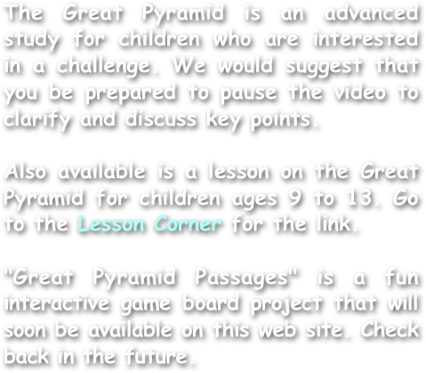 
The Great Pyramid is an advanced study for children who are interested in a challenge. We would suggest that you be prepared to pause the video to clarify and discuss key points.

Also available is a lesson on the Great Pyramid for children ages 9 to 13. Go to the Lesson Corner for the link.

"Great Pyramid Passages" is a fun interactive game board project that will soon be available on this web site. Check back in the future.