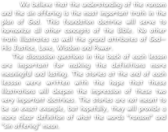       We believe that the understanding of the ransom and the sin offering is the most important truth in the plan of God. This foundation doctrine will serve to harmonize all other concepts of the Bible. No other truth illustrates as well the grand attributes of God—His Justice, Love, Wisdom and Power.
   The discussion questions in the back of each lesson are important for making the definitions more meaningful and lasting. The stories at the end of each lesson were written with the hope that these illustrations will deepen the impression of these two very important doctrines. The stories are not meant to be an exact example, but hopefully, they will provide a more clear definition of what the words "ransom" and "sin offering" mean.