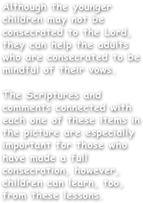 Although the younger children may not be consecrated to the Lord, they can help the adults who are consecrated to be mindful of their vows. 

The Scriptures and comments connected with each one of these items in the picture are especially important for those who have made a full consecration, however, children can learn, too, from these lessons.