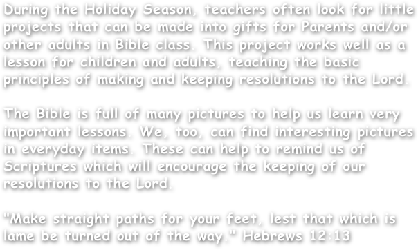 During the Holiday Season, teachers often look for little projects that can be made into gifts for Parents and/or other adults in Bible class. This project works well as a lesson for children and adults, teaching the basic principles of making and keeping resolutions to the Lord.

The Bible is full of many pictures to help us learn very important lessons. We, too, can find interesting pictures in everyday items. These can help to remind us of Scriptures which will encourage the keeping of our resolutions to the Lord.

"Make straight paths for your feet, lest that which is lame be turned out of the way." Hebrews 12:13