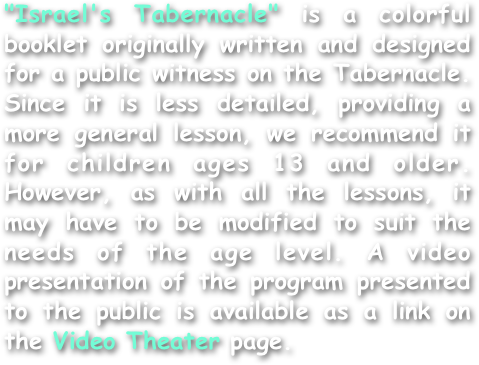 "Israel's Tabernacle" is a colorful booklet originally written and designed for a public witness on the Tabernacle. Since it is less detailed, providing a more general lesson, we recommend it for children ages 13 and older. However, as with all the lessons, it may have to be modified to suit the needs of the age level. A video presentation of the program presented to the public is available as a link on the Video Theater page.