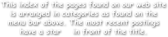 This index of the pages found on our web site is arranged in categories as found on the menu bar above. The most recent postings have a star    in front of the title.