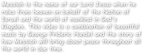 Messiah is the name of our Lord Jesus when he rules from heaven on behalf of the Nation of Israel and the world of mankind in God's Kingdom. This video is a combination of beautiful music by George Frideric Handel and the story of how Messiah will bring about peace throughout all the world in due time.