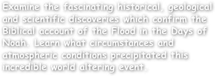 Examine the fascinating historical, geological and scientific discoveries which confirm the Biblical account of the Flood in the Days of Noah. Learn what circumstances and atmospheric conditions precipitated this incredible world altering event.