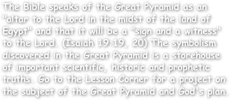 The Bible speaks of the Great Pyramid as an "altar to the Lord in the midst of the land of Egypt" and that it will be a "sign and a witness" to the Lord. (Isaiah 19:19, 20) The symbolism discovered in the Great Pyramid is a storehouse of important scientific, historic and prophetic truths. Go to the Lesson Corner for a project on the subject of the Great Pyramid and God's plan.