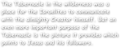 The Tabernacle in the wilderness was a place for the Israelites to communicate with the almighty Creator himself. But an even more important purpose of the Tabernacle is the picture it provides which points to Jesus and his followers.