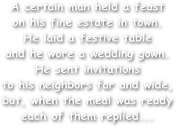 A certain man held a feast
on his fine estate in town.
He laid a festive table
and he wore a wedding gown.
He sent invitations
to his neighbors far and wide,
but, when the meal was ready
each of them replied...