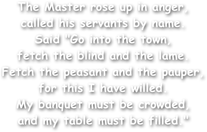 The Master rose up in anger,
called his servants by name.
Said "Go into the town,
fetch the blind and the lame.
Fetch the peasant and the pauper,
for this I have willed.
My banquet must be crowded,
and my table must be filled."