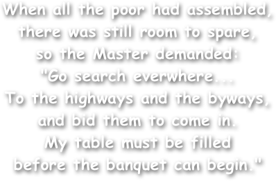 When all the poor had assembled,
there was still room to spare,
so the Master demanded:
"Go search everwhere...
To the highways and the byways,
and bid them to come in.
My table must be filled
before the banquet can begin."